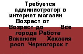 Требуется администратор в интернет магазин.  › Возраст от ­ 22 › Возраст до ­ 40 - Все города Работа » Вакансии   . Хакасия респ.,Черногорск г.